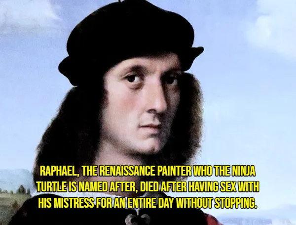 RAPHAEL, THE RENAISSANCE PAINTER WHO THE MINDA
TURTLE IS NAMED AFTER, DIED AFTER HAVING SEX WTH
HIS MISTRESS FOR ANIENTIRE DAY WITHOUT STOPPING.