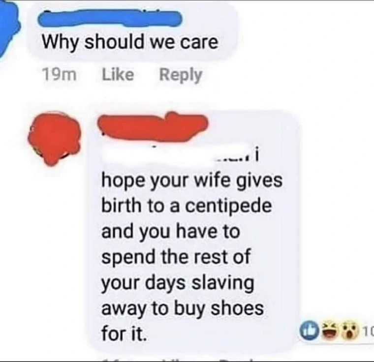 Why should we care
19m
Like
Reply
hope your wife gives birth to a centipede and you have to spend the rest of your days slaving away to buy shoes for it. facebook comments funny