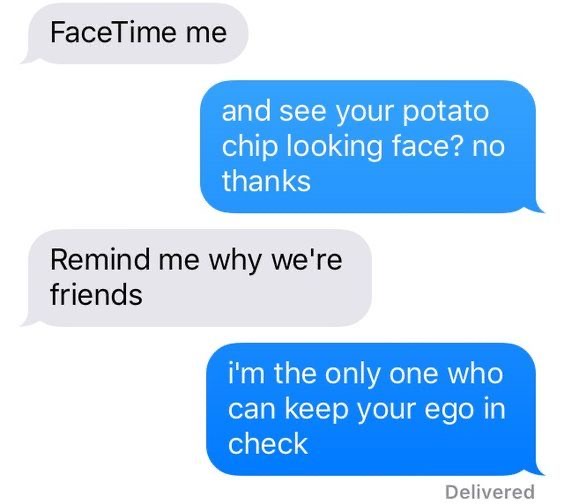 conversation meme FaceTime me
and see your potato chip looking face? no thanks
Remind me why we're friends
i'm the only one who can keep your ego in check
Delivered