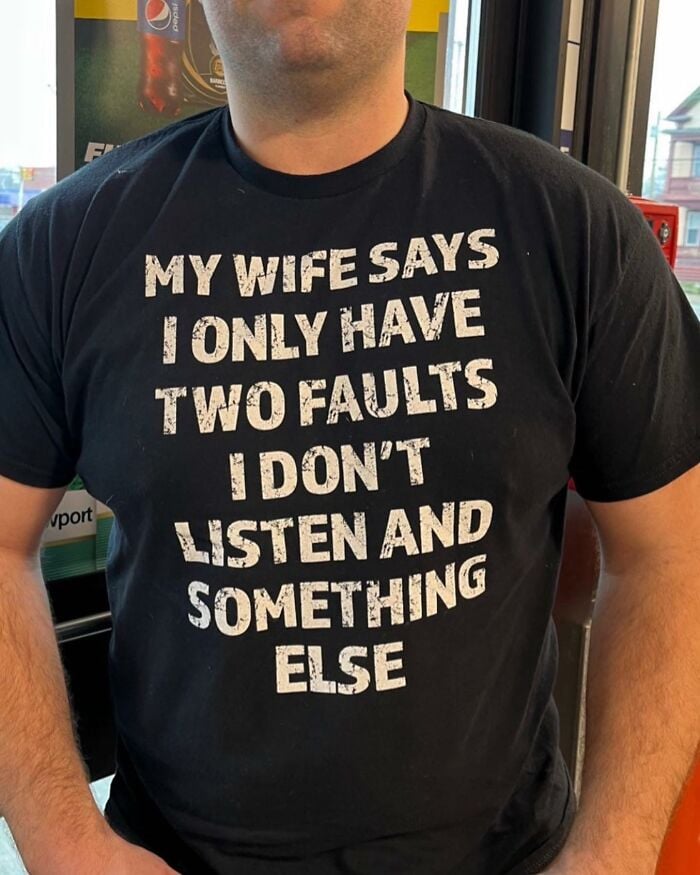 MY WIFE SAYS
I ONLY HAVE
TWO FAULTS
I DON'T
LISTEN AND
SOMETHING
ELSE